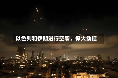 以色列和伊朗进行空袭，停火动摇