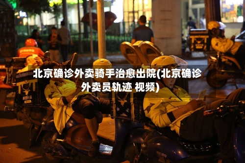 北京确诊外卖骑手治愈出院(北京确诊外卖员轨迹 视频)-第3张图片