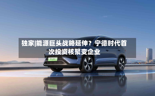 独家|能源巨头战略延伸？宁德时代首次投资核聚变企业