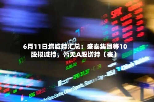 6月11日增减持汇总：盛泰集团等10股拟减持，暂无A股增持（表）