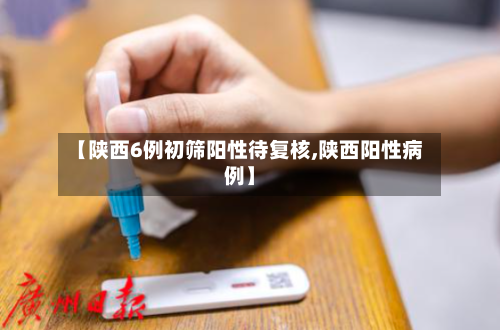 【陕西6例初筛阳性待复核,陕西阳性病例】