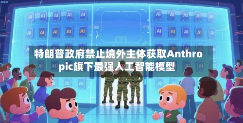 特朗普政府禁止境外主体获取Anthropic旗下最强人工智能模型