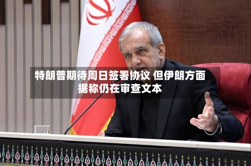 特朗普期待周日签署协议 但伊朗方面据称仍在审查文本-第3张图片