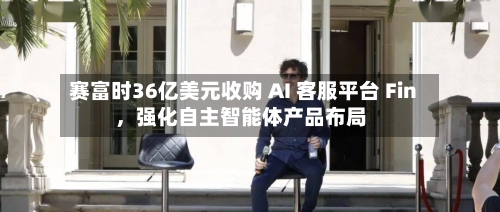 赛富时36亿美元收购 AI 客服平台 Fin，强化自主智能体产品布局-第3张图片