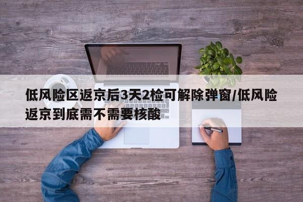 低风险区返京后3天2检可解除弹窗/低风险返京到底需不需要核酸