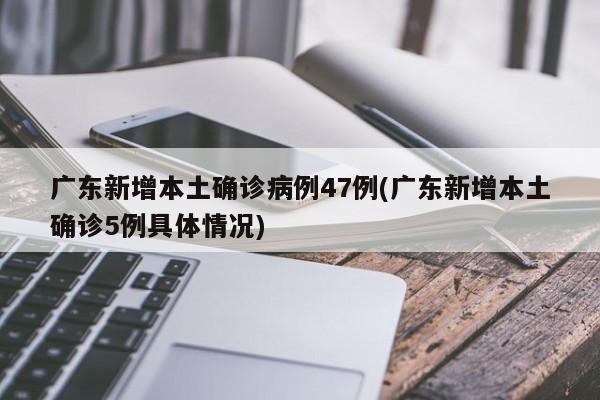 广东新增本土确诊病例47例(广东新增本土确诊5例具体情况)