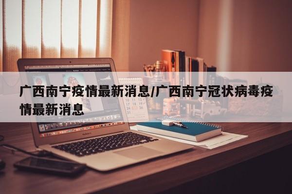 广西南宁疫情最新消息/广西南宁冠状病毒疫情最新消息