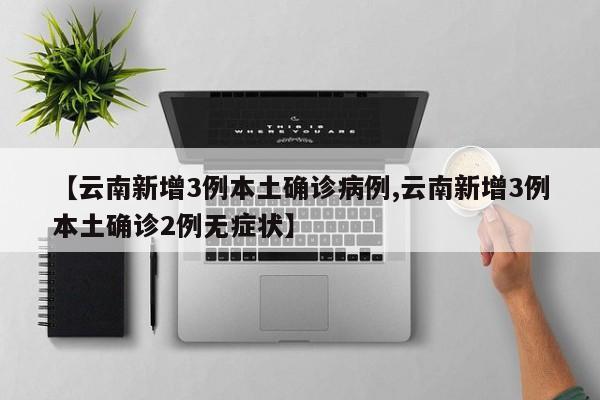 【云南新增3例本土确诊病例,云南新增3例本土确诊2例无症状】