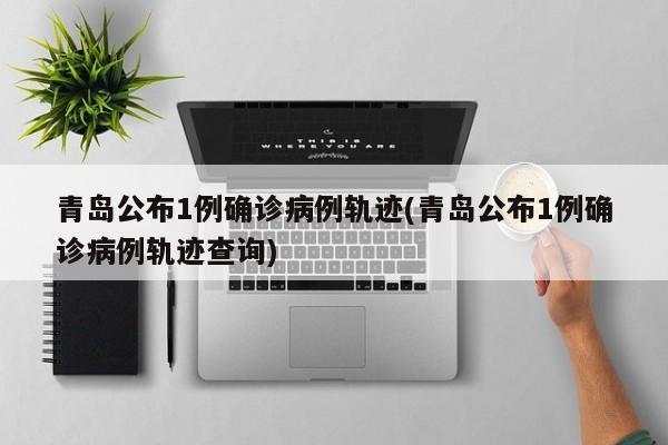 青岛公布1例确诊病例轨迹(青岛公布1例确诊病例轨迹查询)