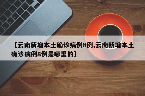 【云南新增本土确诊病例8例,云南新增本土确诊病例8例是哪里的】