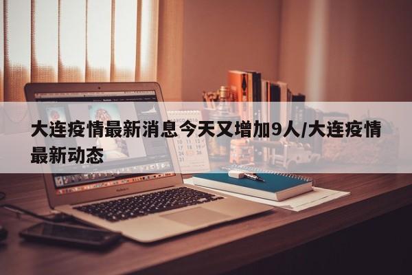 大连疫情最新消息今天又增加9人/大连疫情最新动态