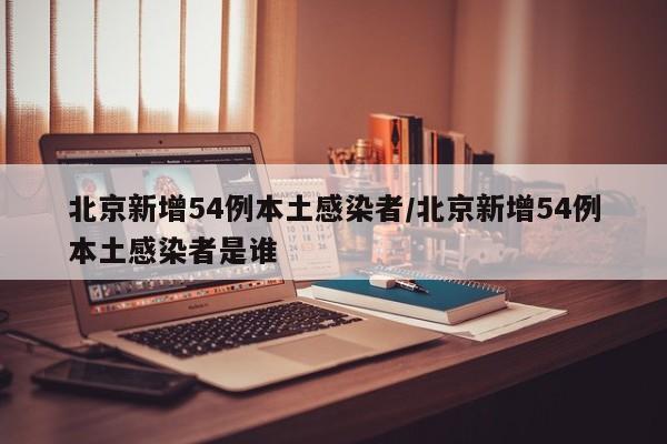 北京新增54例本土感染者/北京新增54例本土感染者是谁