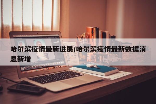 哈尔滨疫情最新进展/哈尔滨疫情最新数据消息新增