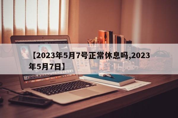 【2023年5月7号正常休息吗,2023年5月7日】