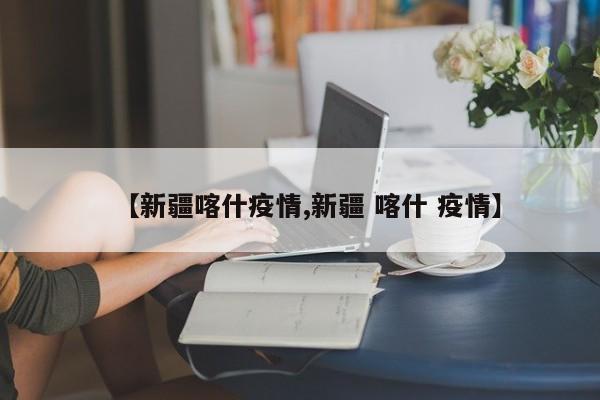 【新疆喀什疫情,新疆 喀什 疫情】