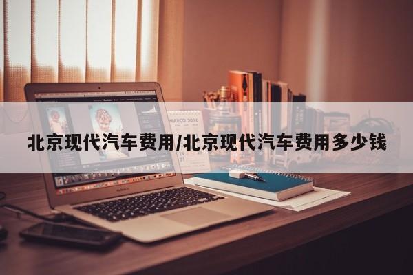 北京现代汽车费用/北京现代汽车费用多少钱