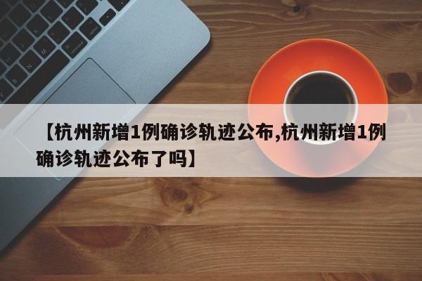 【杭州新增1例确诊轨迹公布,杭州新增1例确诊轨迹公布了吗】