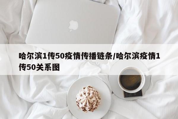 哈尔滨1传50疫情传播链条/哈尔滨疫情1传50关系图