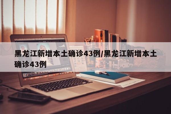 黑龙江新增本土确诊43例/黑龙江新增本土确诊43例
