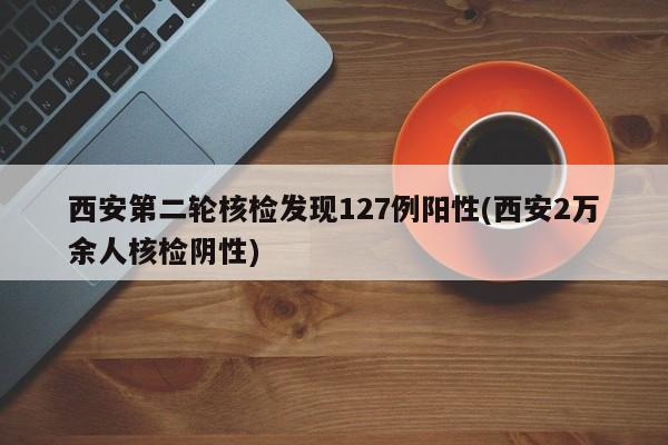 西安第二轮核检发现127例阳性(西安2万余人核检阴性)