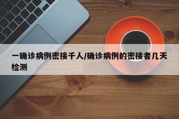 一确诊病例密接千人/确诊病例的密接者几天检测