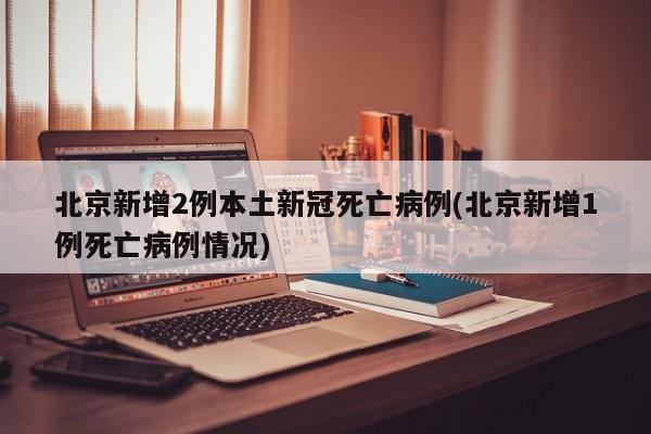 北京新增2例本土新冠死亡病例(北京新增1例死亡病例情况)