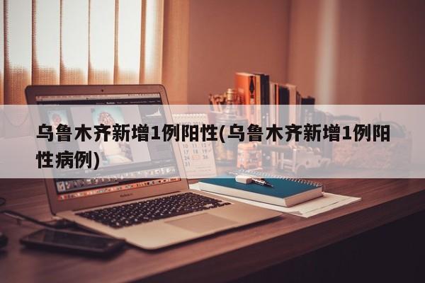 乌鲁木齐新增1例阳性(乌鲁木齐新增1例阳性病例)