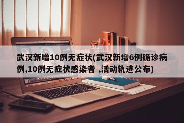 武汉新增10例无症状(武汉新增6例确诊病例,10例无症状感染者 ,活动轨迹公布)