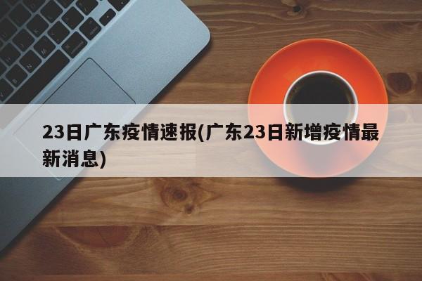 23日广东疫情速报(广东23日新增疫情最新消息)
