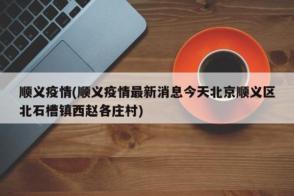 顺义疫情(顺义疫情最新消息今天北京顺义区北石槽镇西赵各庄村)