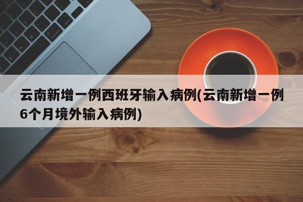 云南新增一例西班牙输入病例(云南新增一例6个月境外输入病例)