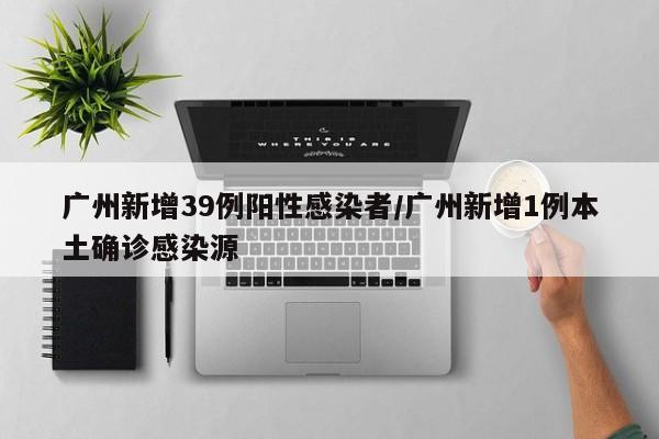 广州新增39例阳性感染者/广州新增1例本土确诊感染源
