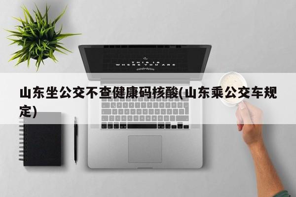 山东坐公交不查健康码核酸(山东乘公交车规定)
