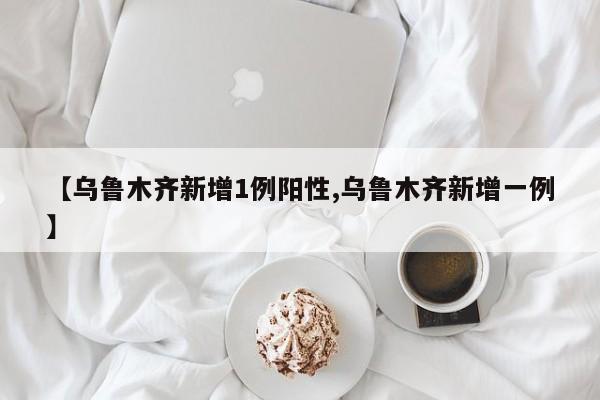 【乌鲁木齐新增1例阳性,乌鲁木齐新增一例】