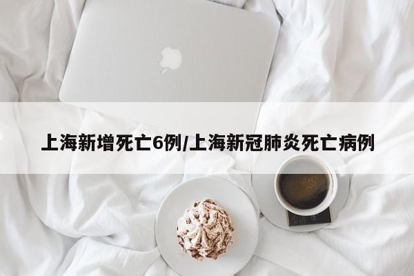 上海新增死亡6例/上海新冠肺炎死亡病例