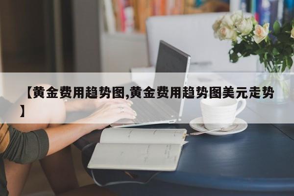 【黄金费用趋势图,黄金费用趋势图美元走势】