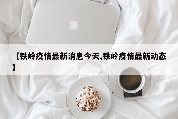【铁岭疫情最新消息今天,铁岭疫情最新动态】