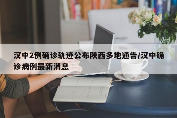 汉中2例确诊轨迹公布陕西多地通告/汉中确诊病例最新消息