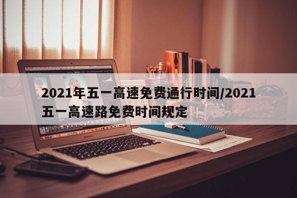 2021年五一高速免费通行时间/2021五一高速路免费时间规定