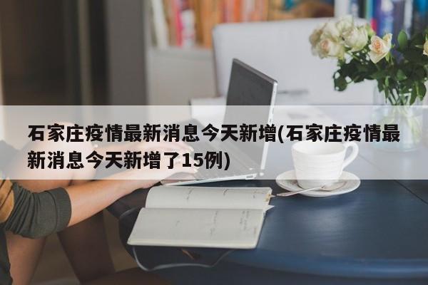 石家庄疫情最新消息今天新增(石家庄疫情最新消息今天新增了15例)