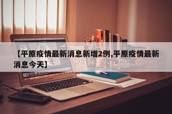 【平原疫情最新消息新增2例,平原疫情最新消息今天】