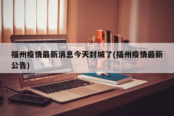 福州疫情最新消息今天封城了(福州疫情最新公告)