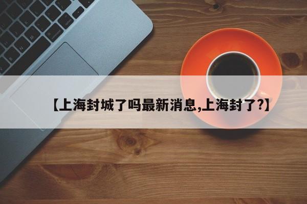 【上海封城了吗最新消息,上海封了?】
