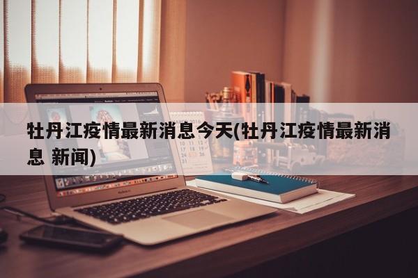 牡丹江疫情最新消息今天(牡丹江疫情最新消息 新闻)