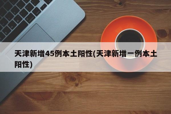 天津新增45例本土阳性(天津新增一例本土阳性)