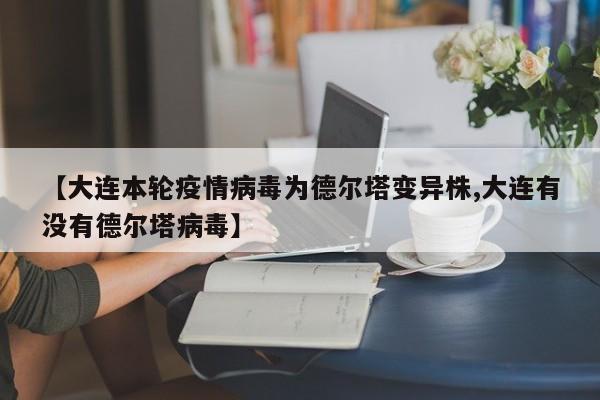 【大连本轮疫情病毒为德尔塔变异株,大连有没有德尔塔病毒】