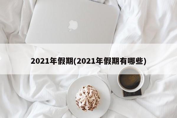 2021年假期(2021年假期有哪些)