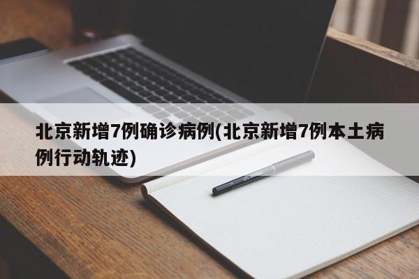 北京新增7例确诊病例(北京新增7例本土病例行动轨迹)