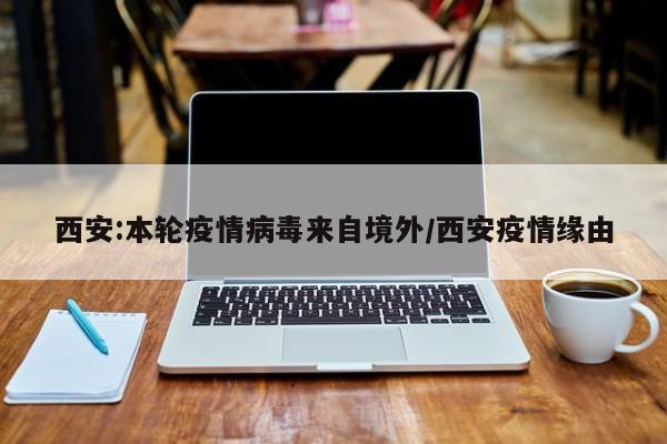西安:本轮疫情病毒来自境外/西安疫情缘由