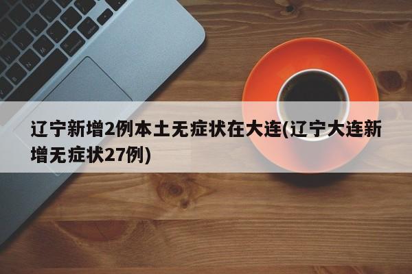 辽宁新增2例本土无症状在大连(辽宁大连新增无症状27例)
